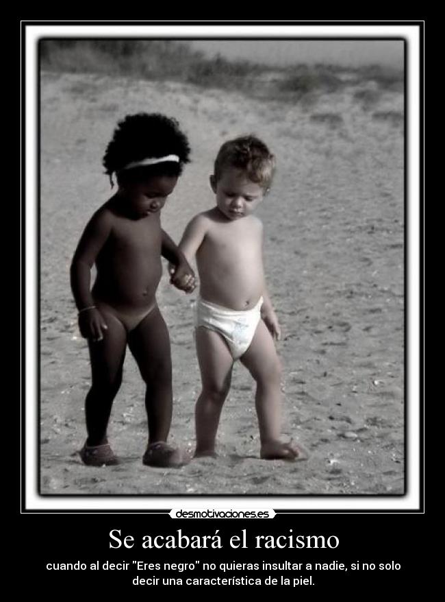 Se acabará el racismo - cuando al decir Eres negro no quieras insultar a nadie, si no solo
decir una característica de la piel.
