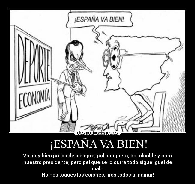 ¡ESPAÑA VA BIEN! - Va muy bién pa los de siempre, pal banquero, pal alcalde y para
nuestro presidente, pero pal que se lo curra todo sigue igual de
mal...
No nos toques los cojones, ¡iros todos a mamar!