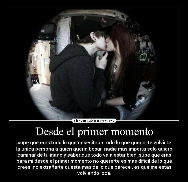 Desde el primer momento - supe que eras todo lo que nesesitaba todo lo que queria, te volviste
la unica persona a quien queria besar nadie mas importa solo quiero
caminar de tu mano y saber que todo va a estar bien, supe que eras
para mi desde el primer momento no quererte es mas dificil de lo que
crees no extrañarte cuesta mas de lo que parece , es que me estas
volviendo loca.