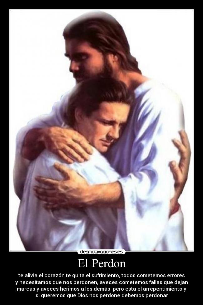 El Perdon - te alivia el corazón te quita el sufrimiento, todos cometemos errores
y necesitamos que nos perdonen, aveces cometemos fallas que dejan
marcas y aveces herimos a los demás pero esta el arrepentimiento y
si queremos que Dios nos perdone debemos perdonar