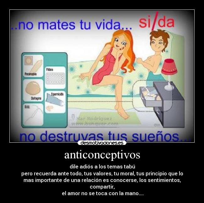 anticonceptivos - dile adiós a los temas tabú
pero recuerda ante todo, tus valores, tu moral, tus principio que lo
mas importante de una relación es conocerse, los sentimientos,
compartir,
el amor no se toca con la mano....