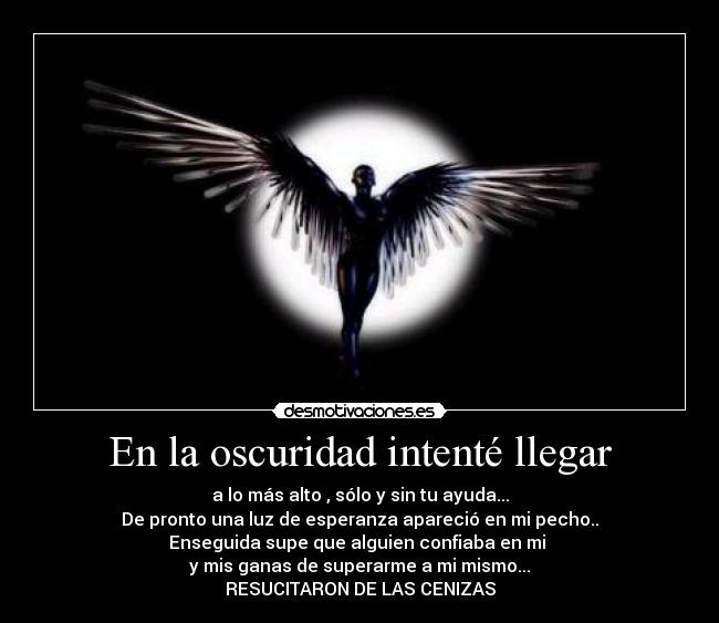 En la oscuridad intenté llegar - a lo más alto , sólo y sin tu ayuda...
De pronto una luz de esperanza apareció en mi pecho..
Enseguida supe que alguien confiaba en mi
y mis ganas de superarme a mi mismo...
RESUCITARON DE LAS CENIZAS