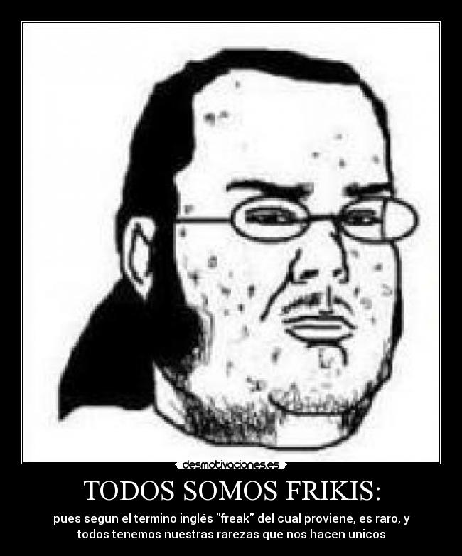 TODOS SOMOS FRIKIS: - pues segun el termino inglés freak del cual proviene, es raro, y
todos tenemos nuestras rarezas que nos hacen unicos