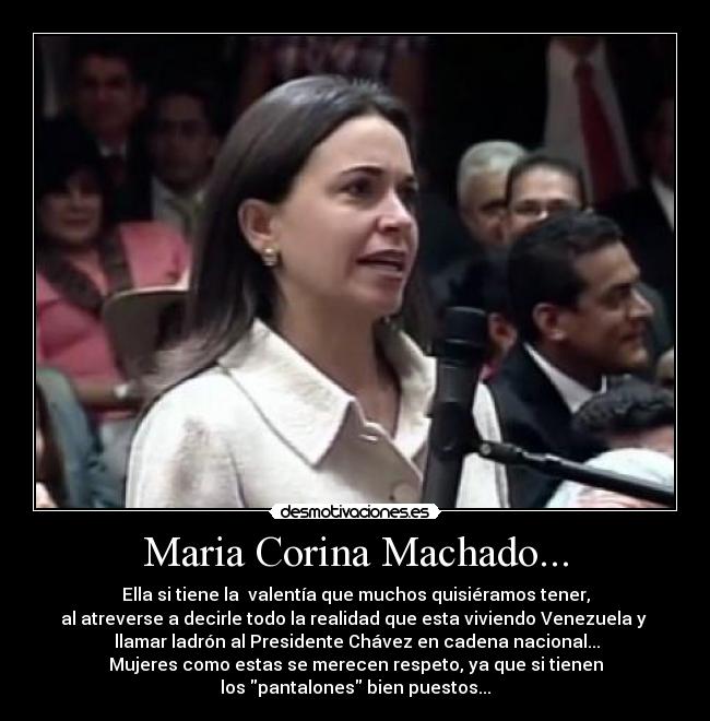 Maria Corina Machado... - Ella si tiene la  valentía que muchos quisiéramos tener,
al atreverse a decirle todo la realidad que esta viviendo Venezuela y 
 llamar ladrón al Presidente Chávez en cadena nacional...
Mujeres como estas se merecen respeto, ya que si tienen
los pantalones bien puestos...