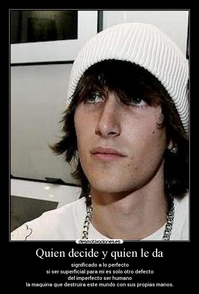 Quien decide y quien le da - significado a lo perfecto
si ser superficial para mi es solo otro defecto
del imperfecto ser humano
la maquina que destruira este mundo con sus propias manos.