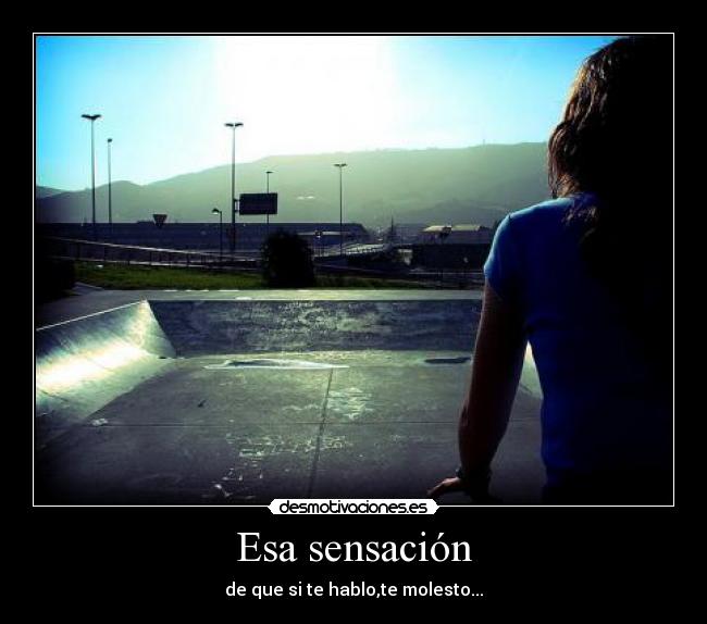 Esa sensación - de que si te hablo,te molesto...