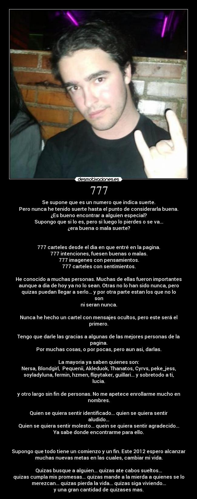 777 - Se supone que es un numero que indica suerte.
Pero nunca he tenido suerte hasta el punto de considerarla buena.
¿Es bueno encontrar a alguien especial?
Supongo que si lo es, pero si luego lo pierdes o se va...
¿era buena o mala suerte?
777 carteles desde el dia en que entré en la pagina.
777 intenciones, fuesen buenas o malas.
777 imagenes con pensamientos.
777 carteles con sentimientos.
He conocido a muchas personas. Muchas de ellas fueron importantes
aunque a dia de hoy ya no lo sean. Otras no lo han sido nunca, pero
quizas puedan llegar a serlo... y por otra parte estan los que no lo
son
ni seran nunca.
Nunca he hecho un cartel con mensajes ocultos, pero este será el
primero.
Tengo que darle las gracias a algunas de las mejores personas de la
pagina.
Por muchas cosas, o por pocas, pero aun asi, darlas.
La mayoria ya saben quienes son:
Nersa, Blondgirl, Pequenii, Akleduok, Thanatos, Cyrvs, peke_jess,
soyladyluna, fermin, hzmen, flipytaker, guillari... y sobretodo a ti,
lucia.
y otro largo sin fin de personas. No me apetece enrollarme mucho en
nombres.
Quien se quiera sentir identificado... quien se quiera sentir
aludido...
Quien se quiera sentir molesto... quein se quiera sentir agradecido...
Ya sabe donde encontrarme para ello.
Supongo que todo tiene un comienzo y un fin. Este 2012 espero alcanzar
muchas nuevas metas en las cuales, cambiar mi vida.
Quizas busque a alguien... quizas ate cabos sueltos...
quizas cumpla mis promesas... quizas mande a la mierda a quienes se lo
merezcan... quizas pierda la vida... quizas siga viviendo...
y una gran cantidad de quizases mas.