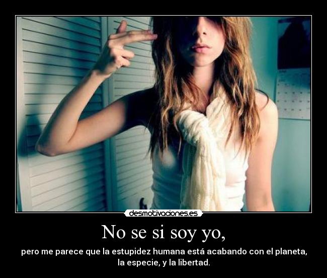 No se si soy yo, - pero me parece que la estupidez humana está acabando con el planeta,
la especie, y la libertad.