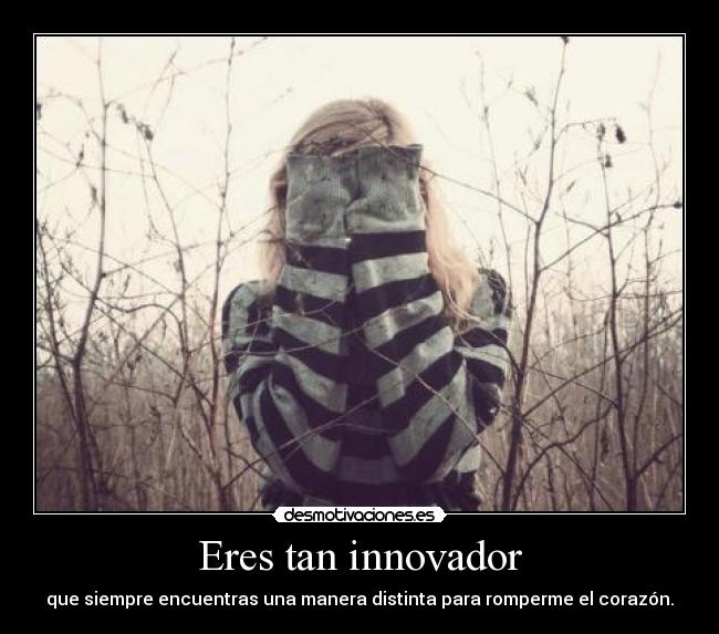 Eres tan innovador - que siempre encuentras una manera distinta para romperme el corazón.