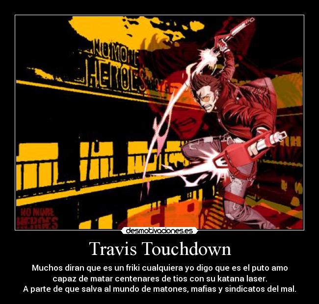 Travis Touchdown - Muchos diran que es un friki cualquiera yo digo que es el puto amo
capaz de matar centenares de tios con su katana laser.
A parte de que salva al mundo de matones, mafias y sindicatos del mal.