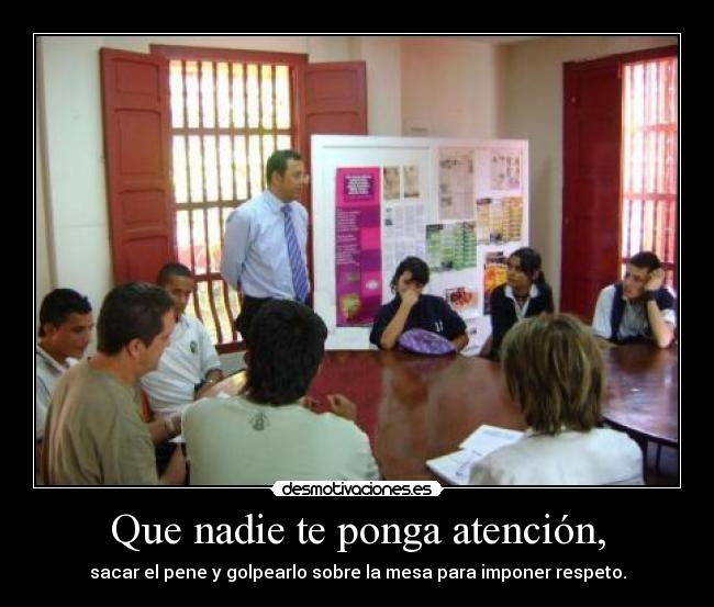 Que nadie te ponga atención, - sacar el pene y golpearlo sobre la mesa para imponer respeto.