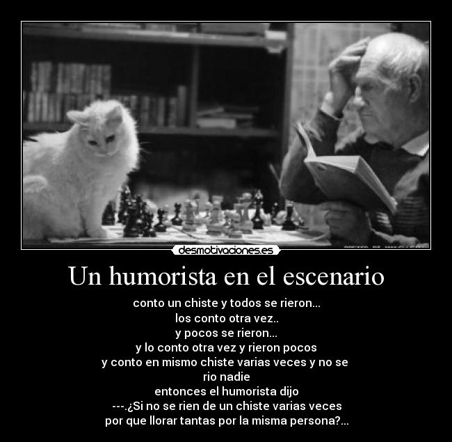 Un humorista en el escenario - conto un chiste y todos se rieron...
los conto otra vez..
y pocos se rieron...
y lo conto otra vez y rieron pocos
y conto en mismo chiste varias veces y no se
rio nadie
entonces el humorista dijo
---.¿Si no se rien de un chiste varias veces
por que llorar tantas por la misma persona?...