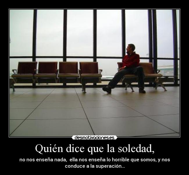 Quién dice que la soledad, - no nos enseña nada,  ella nos enseña lo horrible que somos, y nos
conduce a la superación...