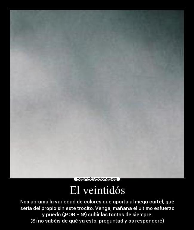 El veintidós - Nos abruma la variedad de colores que aporta al mega cartel, qué
sería del propio sin este trocito. Venga, mañana el ultimo esfuerzo
y puedo (¡POR FIN!) subir las tontás de siempre.
(Si no sabéis de qué va esto, preguntad y os responderé)