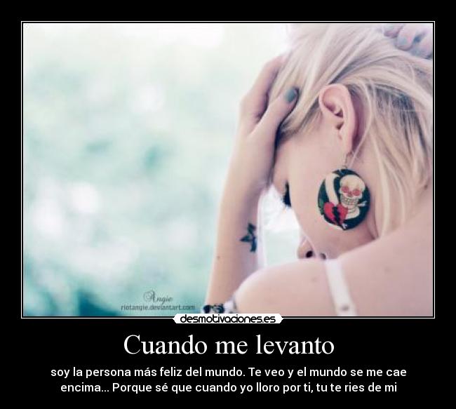 Cuando me levanto - soy la persona más feliz del mundo. Te veo y el mundo se me cae
encima... Porque sé que cuando yo lloro por ti, tu te ries de mi