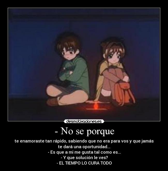 - No se porque - te enamoraste tan rápido, sabiendo que no era para vos y que jamás
te dará una oportunidad...
- Es que a mi me gusta tal como es...
- Y que solución le ves?
- EL TIEMPO LO CURA TODO