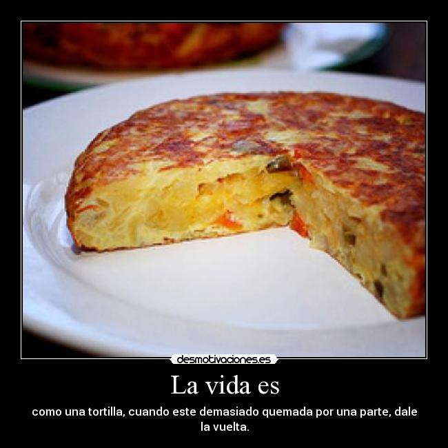 La vida es - como una tortilla, cuando este demasiado quemada por una parte, dale la vuelta.