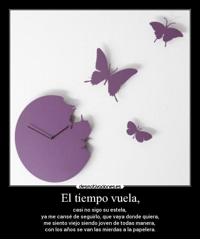 El tiempo vuela, - casi no sigo su estela,
ya me cansé de seguirlo, que vaya donde quiera,
me siento viejo siendo joven de todas manera,
con los años se van las mierdas a la papelera.