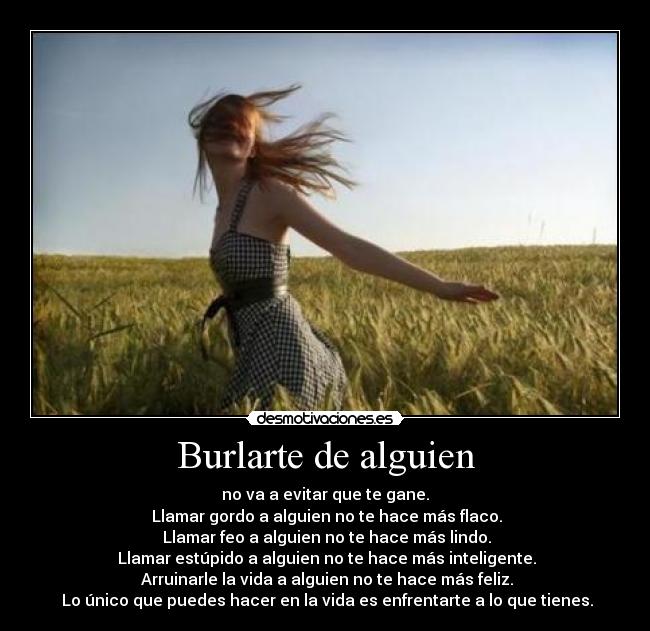 Burlarte de alguien - no va a evitar que te gane.
 Llamar gordo a alguien no te hace más flaco.
 Llamar feo a alguien no te hace más lindo.
 Llamar estúpido a alguien no te hace más inteligente.
 Arruinarle la vida a alguien no te hace más feliz.
 Lo único que puedes hacer en la vida es enfrentarte a lo que tienes.