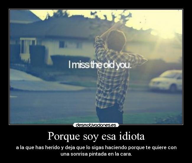 Porque soy esa idiota - a la que has herido y deja que lo sigas haciendo porque te quiere con
una sonrisa pintada en la cara.