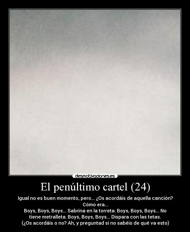 El penúltimo cartel (24) - Igual no es buen momento, pero... ¿Os acordáis de aquella canción?
Cómo era...
Boys, Boys, Boys... Sabrina en la torreta. Boys, Boys, Boys... No
tiene metralleta. Boys, Boys, Boys... Dispara con las tetas.
(¿Os acordáis o no? Ah, y preguntad si no sabéis de qué va esto)