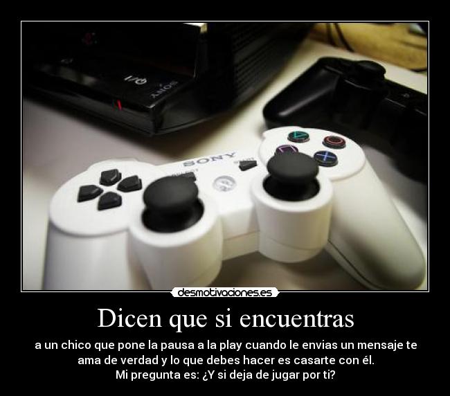 Dicen que si encuentras - a un chico que pone la pausa a la play cuando le envias un mensaje te
ama de verdad y lo que debes hacer es casarte con él.
Mi pregunta es: ¿Y si deja de jugar por ti?