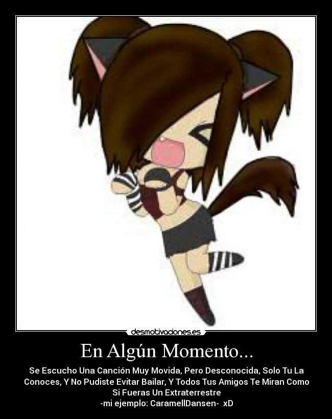 En Algún Momento... - Se Escucho Una Canción Muy Movida, Pero Desconocida, Solo Tu La
Conoces, Y No Pudiste Evitar Bailar, Y Todos Tus Amigos Te Miran Como
Si Fueras Un Extraterrestre
-mi ejemplo: CaramellDansen- xD