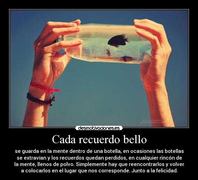 Cada recuerdo bello - se guarda en la mente dentro de una botella, en ocasiones las botellas
se extravían y los recuerdos quedan perdidos, en cualquier rincón de
la mente, llenos de polvo. Simplemente hay que reencontrarlos y volver
a colocarlos en el lugar que nos corresponde. Junto a la felicidad.