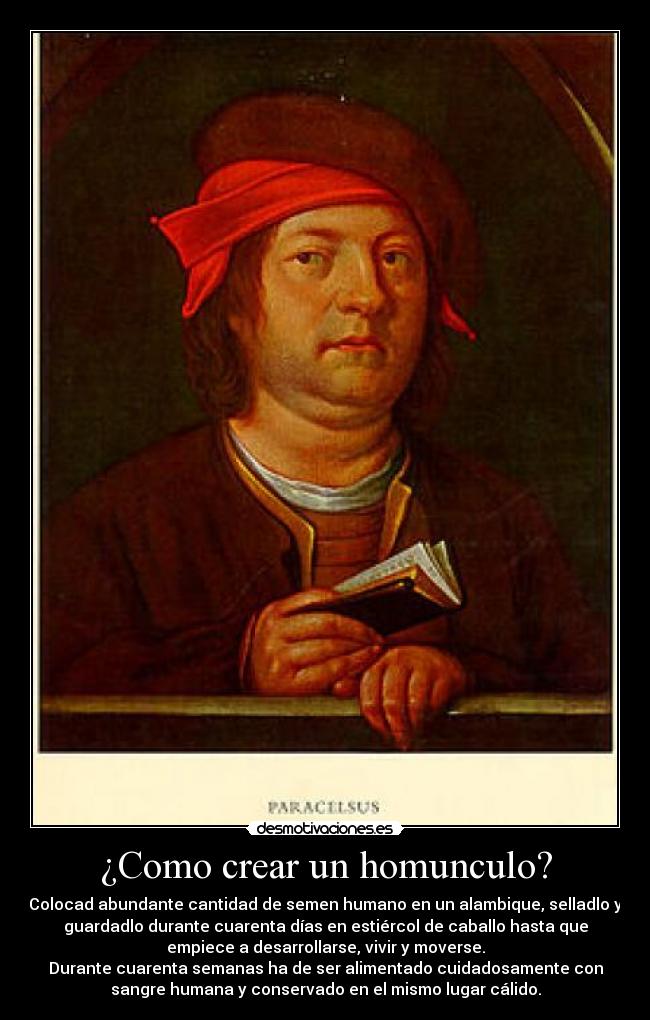 ¿Como crear un homunculo? - Colocad abundante cantidad de semen humano en un alambique, selladlo y
guardadlo durante cuarenta días en estiércol de caballo hasta que
empiece a desarrollarse, vivir y moverse.
Durante cuarenta semanas ha de ser alimentado cuidadosamente con
sangre humana y conservado en el mismo lugar cálido.