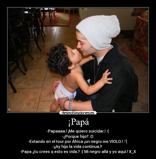 ¡Papá - -Papaaaa.! ¡Me quiero suicidar.! :( 
-¿Porque hijo? :O 
-Estando en el tour por África ¡un negro me VIOLO.! :( 
-¡¡Ay hijo la vida continua.!!  
-Papa ¿tu crees q esto es vida.? :( Mi negro allá y yo aqui.! X_X