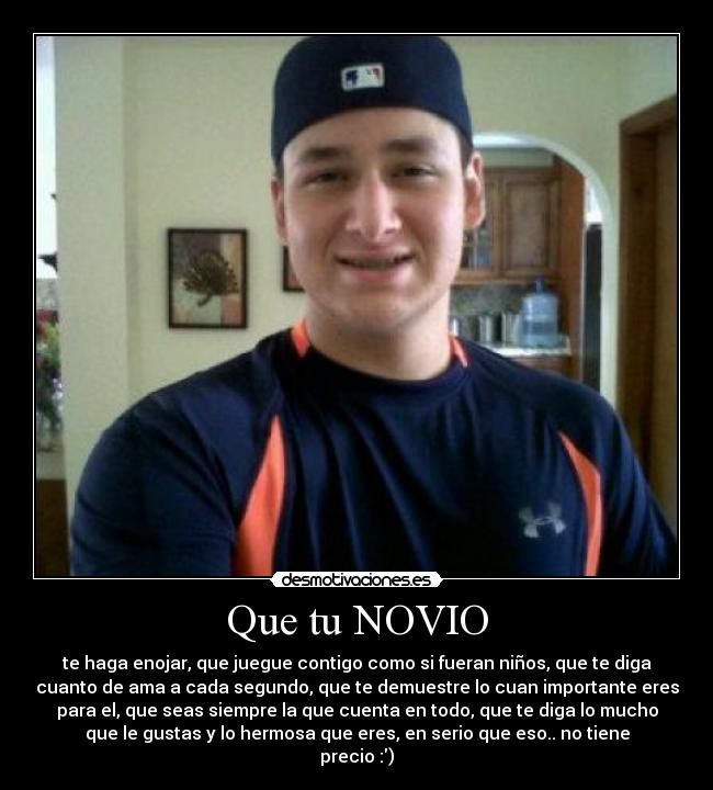 Que tu NOVIO - te haga enojar, que juegue contigo como si fueran niños, que te diga
cuanto de ama a cada segundo, que te demuestre lo cuan importante eres
para el, que seas siempre la que cuenta en todo, que te diga lo mucho
que le gustas y lo hermosa que eres, en serio que eso.. no tiene
precio :)