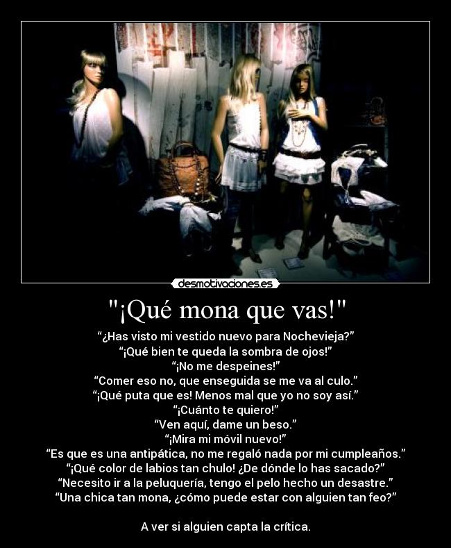 ¡Qué mona que vas! - “¿Has visto mi vestido nuevo para Nochevieja?”
“¡Qué bien te queda la sombra de ojos!”
“¡No me despeines!”
“Comer eso no, que enseguida se me va al culo.”
“¡Qué puta que es! Menos mal que yo no soy así.”
“¡Cuánto te quiero!”
“Ven aquí, dame un beso.”
“¡Mira mi móvil nuevo!”
“Es que es una antipática, no me regaló nada por mi cumpleaños.”
“¡Qué color de labios tan chulo! ¿De dónde lo has sacado?”
“Necesito ir a la peluquería, tengo el pelo hecho un desastre.”
“Una chica tan mona, ¿cómo puede estar con alguien tan feo?”

A ver si alguien capta la crítica.