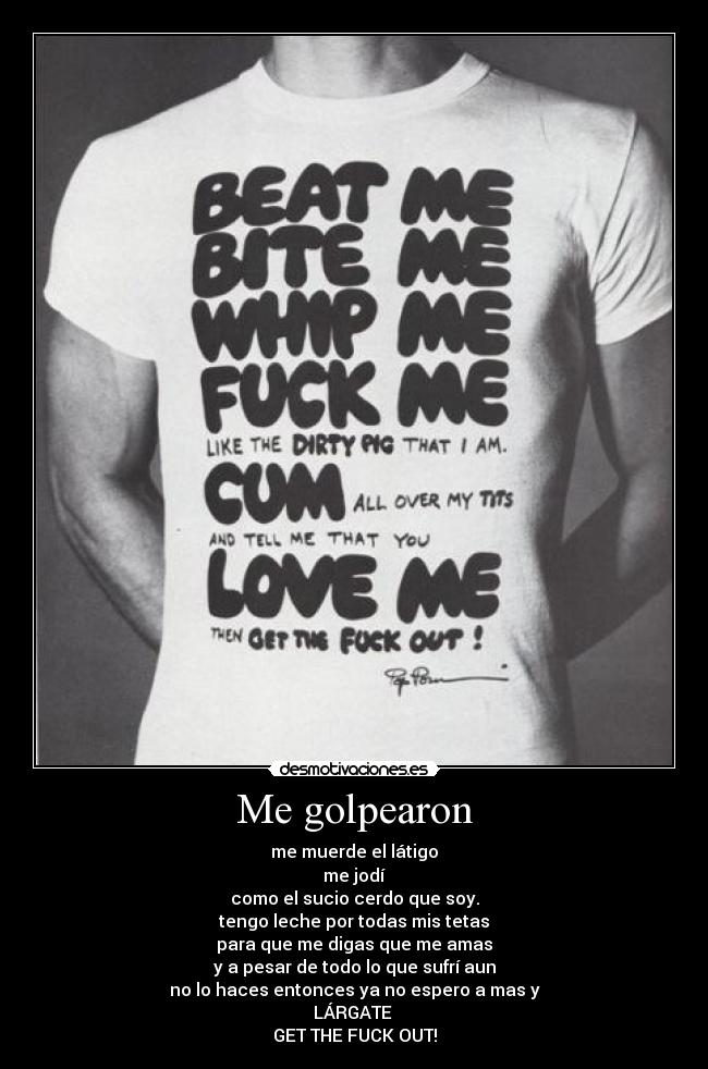 Me golpearon - me muerde el látigo
me jodí
como el sucio cerdo que soy.
tengo leche por todas mis tetas
para que me digas que me amas
y a pesar de todo lo que sufrí aun
no lo haces entonces ya no espero a mas y
LÁRGATE
GET THE FUCK OUT!