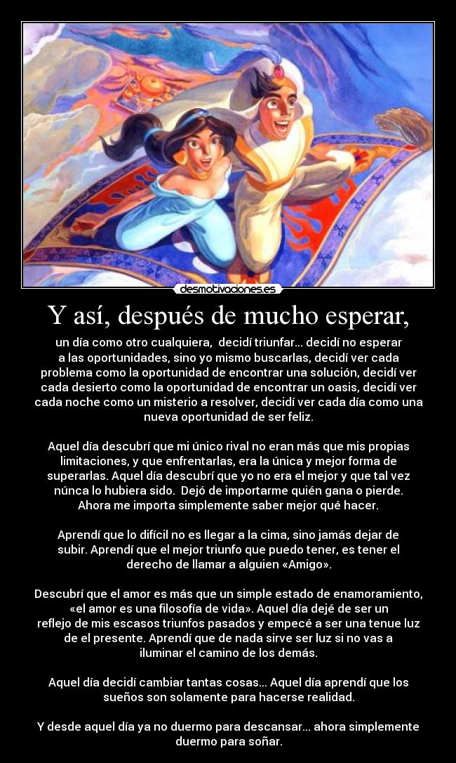 Y así, después de mucho esperar, - un día como otro cualquiera,  decidí triunfar... decidí no esperar
a las oportunidades, sino yo mismo buscarlas, decidí ver cada
problema como la oportunidad de encontrar una solución, decidí ver
cada desierto como la oportunidad de encontrar un oasis, decidí ver
cada noche como un misterio a resolver, decidí ver cada día como una
nueva oportunidad de ser feliz.

Aquel día descubrí que mi único rival no eran más que mis propias
limitaciones, y que enfrentarlas, era la única y mejor forma de
superarlas. Aquel día descubrí que yo no era el mejor y que tal vez
núnca lo hubiera sido.  Dejó de importarme quién gana o pierde.
Ahora me importa simplemente saber mejor qué hacer.

Aprendí que lo difícil no es llegar a la cima, sino jamás dejar de
subir. Aprendí que el mejor triunfo que puedo tener, es tener el
derecho de llamar a alguien «Amigo».

Descubrí que el amor es más que un simple estado de enamoramiento,
«el amor es una filosofía de vida». Aquel día dejé de ser un
reflejo de mis escasos triunfos pasados y empecé a ser una tenue luz
de el presente. Aprendí que de nada sirve ser luz si no vas a
iluminar el camino de los demás.

Aquel día decidí cambiar tantas cosas... Aquel día aprendí que los
sueños son solamente para hacerse realidad.

Y desde aquel día ya no duermo para descansar... ahora simplemente
duermo para soñar.