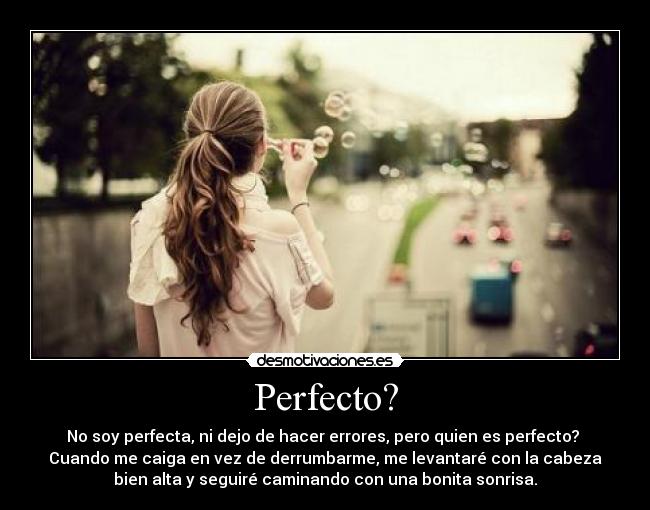 Perfecto? - No soy perfecta, ni dejo de hacer errores, pero quien es perfecto?
Cuando me caiga en vez de derrumbarme, me levantaré con la cabeza
bien alta y seguiré caminando con una bonita sonrisa.