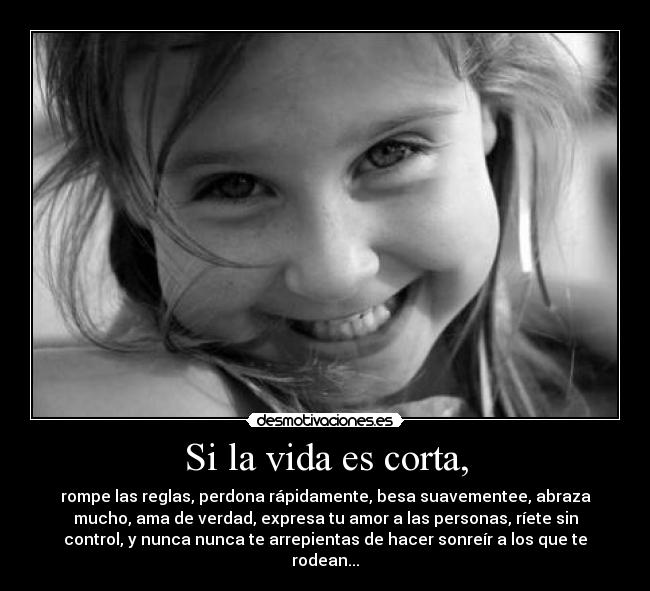 Si la vida es corta, - rompe las reglas, perdona rápidamente, besa suavementee, abraza
mucho, ama de verdad, expresa tu amor a las personas, ríete sin
control, y nunca nunca te arrepientas de hacer sonreír a los que te
rodean...
