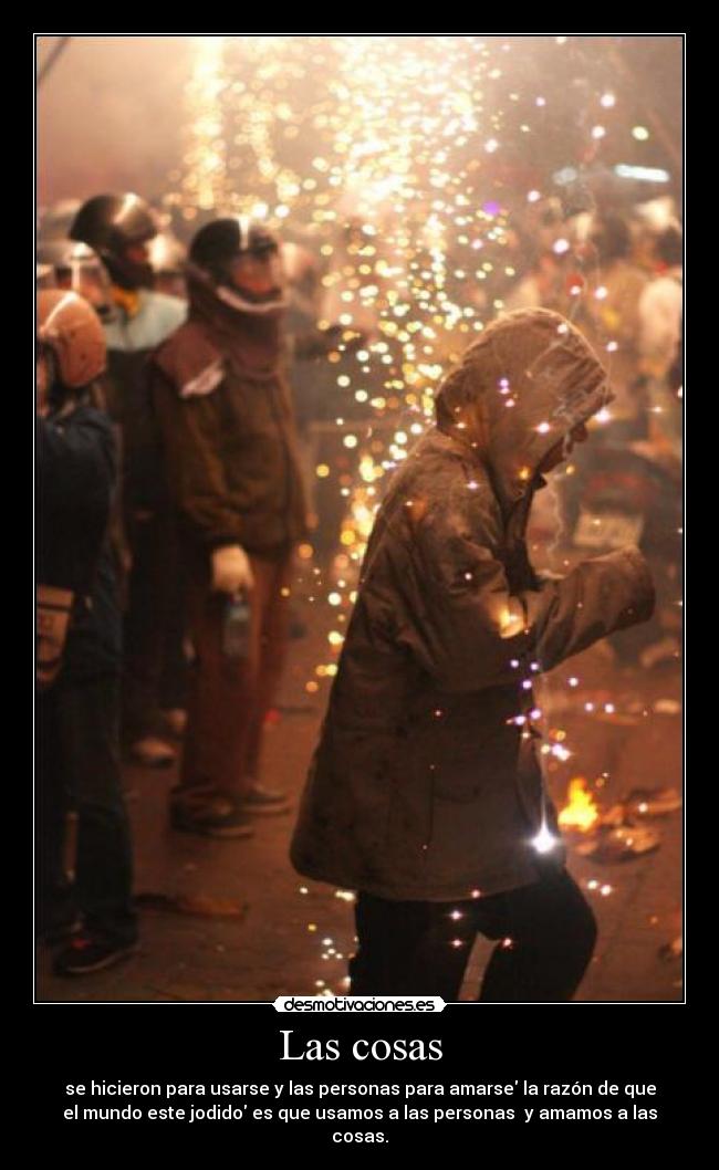 Las cosas - se hicieron para usarse y las personas para amarse la razón de que
el mundo este jodido es que usamos a las personas y amamos a las
cosas.