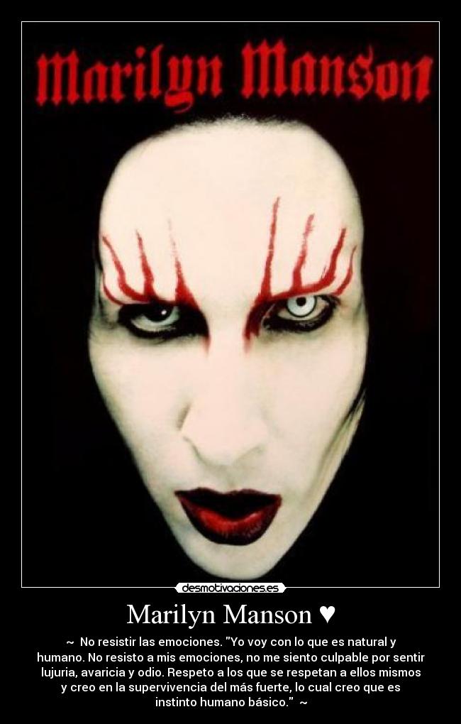 Marilyn Manson ♥ - ~ ♥No resistir las emociones. Yo voy con lo que es natural y
humano. No resisto a mis emociones, no me siento culpable por sentir
lujuria, avaricia y odio. Respeto a los que se respetan a ellos mismos
y creo en la supervivencia del más fuerte, lo cual creo que es
instinto humano básico. ♥~