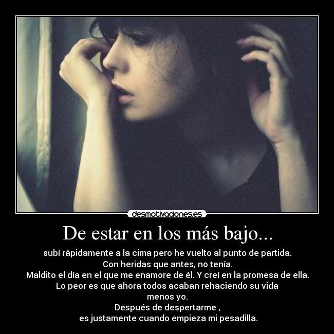 De estar en los más bajo... - subí rápidamente a la cima pero he vuelto al punto de partida.
Con heridas que antes, no tenía.
Maldito el día en el que me enamore de él. Y creí en la promesa de ella.
Lo peor es que ahora todos acaban rehaciendo su vida
menos yo.
Después de despertarme ,
 es justamente cuando empieza mi pesadilla.