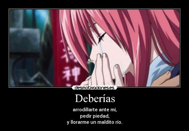 Deberías - arrodillarte ante mí,
pedir piedad,
y llorarme un maldito río.