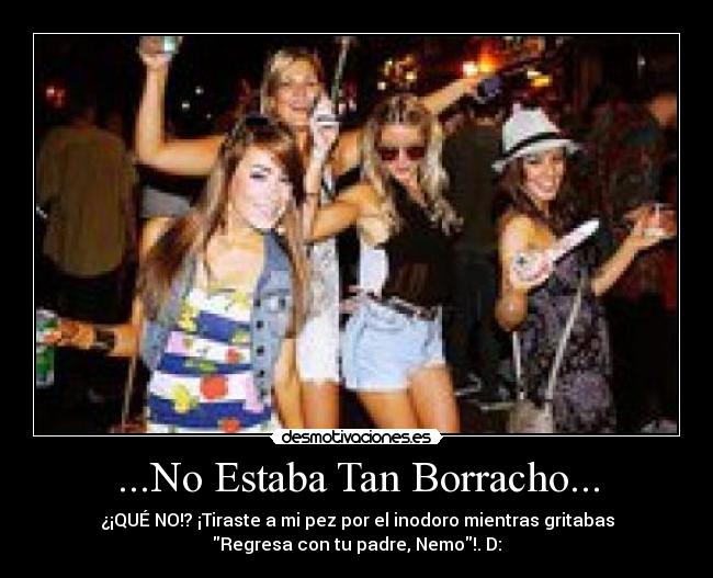 ...No Estaba Tan Borracho... - ¿¡QUÉ NO!? ¡Tiraste a mi pez por el inodoro mientras gritabas
Regresa con tu padre, Nemo!. D: