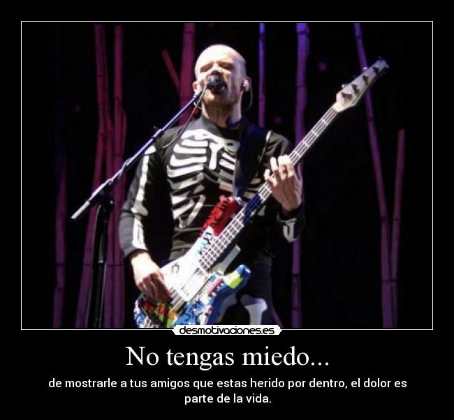 No tengas miedo... - de mostrarle a tus amigos que estas herido por dentro, el dolor es parte de la vida.