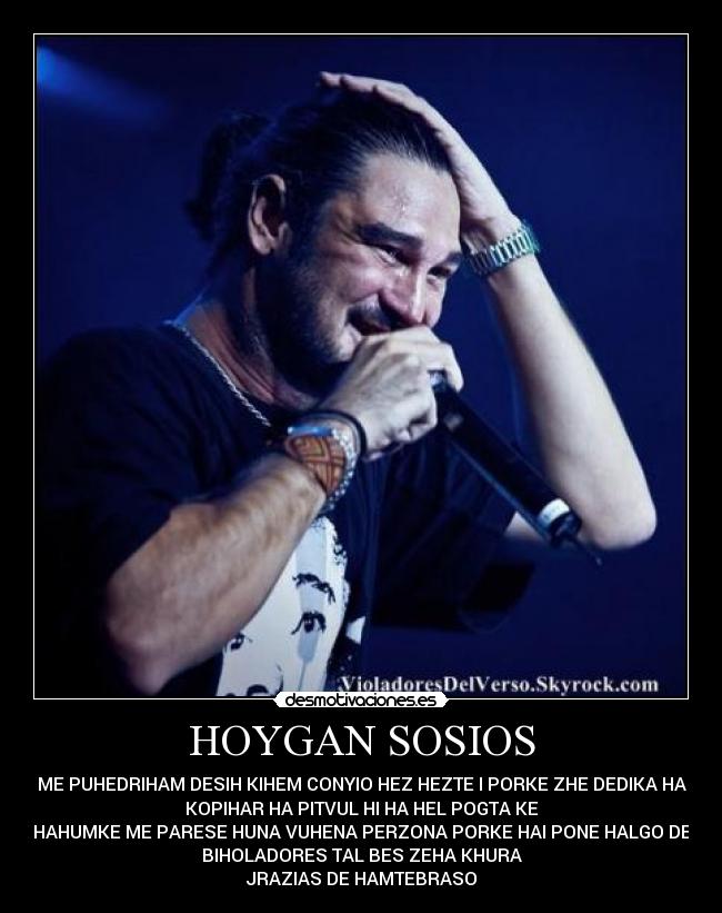 HOYGAN SOSIOS - ME PUHEDRIHAM DESIH KIHEM CONYIO HEZ HEZTE I PORKE ZHE DEDIKA HA
KOPIHAR HA PITVUL HI HA HEL POGTA KE
HAHUMKE ME PARESE HUNA VUHENA PERZONA PORKE HAI PONE HALGO DE
BIHOLADORES TAL BES ZEHA KHURA
JRAZIAS DE HAMTEBRASO