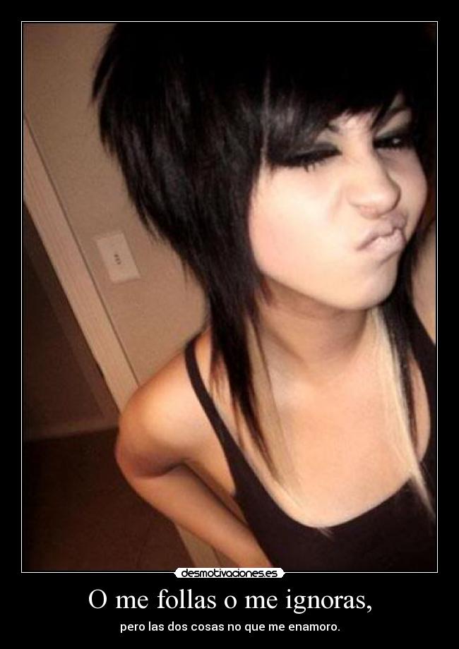 O me follas o me ignoras, -