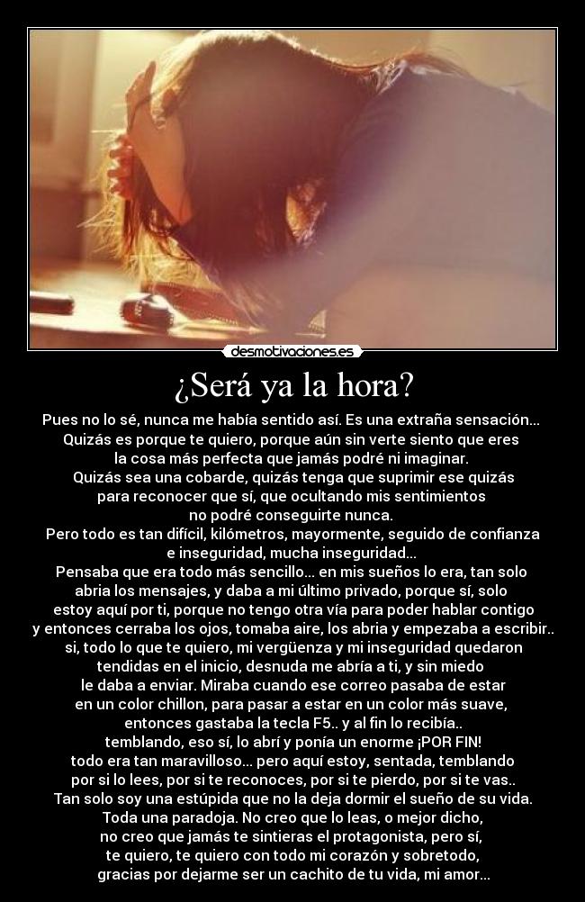 ¿Será ya la hora? - Pues no lo sé, nunca me había sentido así. Es una extraña sensación... 
Quizás es porque te quiero, porque aún sin verte siento que eres 
la cosa más perfecta que jamás podré ni imaginar. 
Quizás sea una cobarde, quizás tenga que suprimir ese quizás
para reconocer que sí, que ocultando mis sentimientos 
no podré conseguirte nunca. 
Pero todo es tan difícil, kilómetros, mayormente, seguido de confianza
e inseguridad, mucha inseguridad... 
Pensaba que era todo más sencillo... en mis sueños lo era, tan solo 
abria los mensajes, y daba a mi último privado, porque sí, solo 
estoy aquí por ti, porque no tengo otra vía para poder hablar contigo
y entonces cerraba los ojos, tomaba aire, los abria y empezaba a escribir..
si, todo lo que te quiero, mi vergüenza y mi inseguridad quedaron
tendidas en el inicio, desnuda me abría a ti, y sin miedo 
le daba a enviar. Miraba cuando ese correo pasaba de estar
en un color chillon, para pasar a estar en un color más suave, 
entonces gastaba la tecla F5.. y al fin lo recibía..
temblando, eso sí, lo abrí y ponía un enorme ¡POR FIN!
todo era tan maravilloso... pero aquí estoy, sentada, temblando
por si lo lees, por si te reconoces, por si te pierdo, por si te vas..
Tan solo soy una estúpida que no la deja dormir el sueño de su vida.
Toda una paradoja. No creo que lo leas, o mejor dicho,
no creo que jamás te sintieras el protagonista, pero sí, 
te quiero, te quiero con todo mi corazón y sobretodo,
gracias por dejarme ser un cachito de tu vida, mi amor...