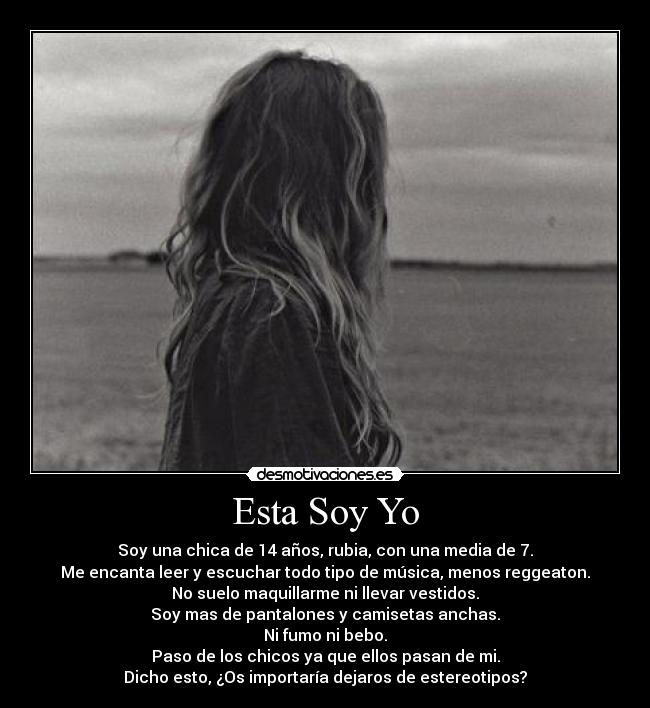 Esta Soy Yo - Soy una chica de 14 años, rubia, con una media de 7.
Me encanta leer y escuchar todo tipo de música, menos reggeaton.
No suelo maquillarme ni llevar vestidos.
Soy mas de pantalones y camisetas anchas.
Ni fumo ni bebo.
Paso de los chicos ya que ellos pasan de mi.
Dicho esto, ¿Os importaría dejaros de estereotipos?