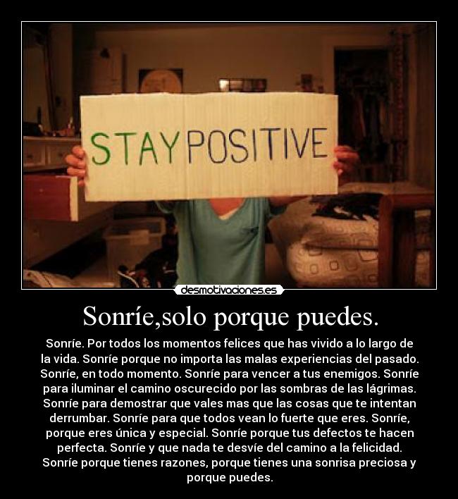 Sonríe,solo porque puedes. - Sonríe. Por todos los momentos felices que has vivido a lo largo de
la vida. Sonríe porque no importa las malas experiencias del pasado.
Sonríe, en todo momento. Sonríe para vencer a tus enemigos. Sonríe
para iluminar el camino oscurecido por las sombras de las lágrimas.
Sonríe para demostrar que vales mas que las cosas que te intentan
derrumbar. Sonríe para que todos vean lo fuerte que eres. Sonríe,
porque eres única y especial. Sonríe porque tus defectos te hacen
perfecta. Sonríe y que nada te desvíe del camino a la felicidad.
Sonríe porque tienes razones, porque tienes una sonrisa preciosa y
porque puedes.