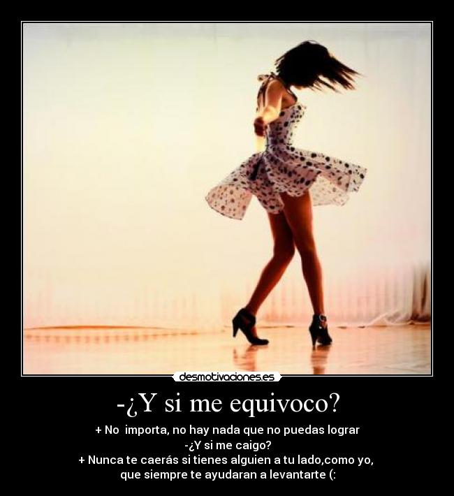 -¿Y si me equivoco? - + No  importa, no hay nada que no puedas lograr
-¿Y si me caigo?
+ Nunca te caerás si tienes alguien a tu lado,como yo, 
que siempre te ayudaran a levantarte (: