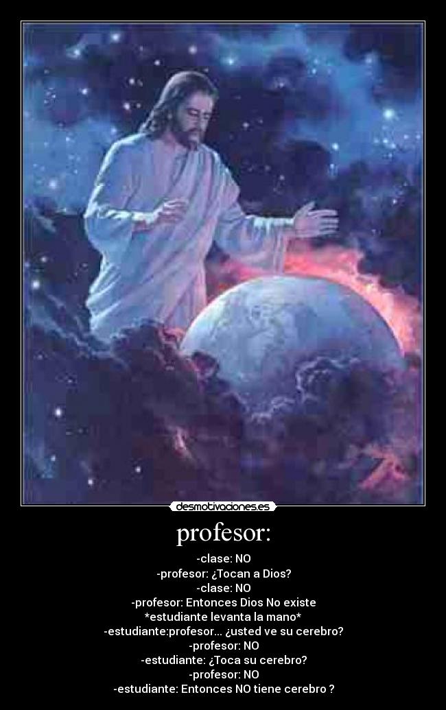 profesor: - -clase: NO
-profesor: ¿Tocan a Dios?
-clase: NO
-profesor: Entonces Dios No existe
*estudiante levanta la mano*
-estudiante:profesor... ¿usted ve su cerebro?
-profesor: NO
-estudiante: ¿Toca su cerebro?
-profesor: NO
-estudiante: Entonces NO tiene cerebro ?