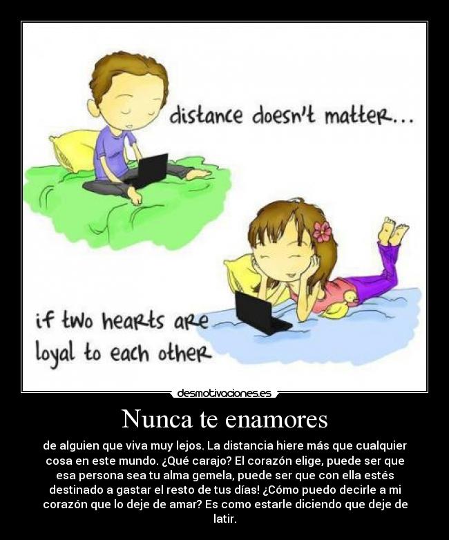 Nunca te enamores - de alguien que viva muy lejos. La distancia hiere más que cualquier
cosa en este mundo. ¿Qué carajo? El corazón elige, puede ser que
esa persona sea tu alma gemela, puede ser que con ella estés
destinado a gastar el resto de tus días! ¿Cómo puedo decirle a mi
corazón que lo deje de amar? Es como estarle diciendo que deje de
latir.